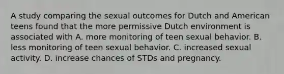 A study comparing the sexual outcomes for Dutch and American teens found that the more permissive Dutch environment is associated with A. more monitoring of teen sexual behavior. B. less monitoring of teen sexual behavior. C. increased sexual activity. D. increase chances of STDs and pregnancy.