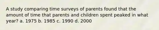 A study comparing time surveys of parents found that the amount of time that parents and children spent peaked in what year? a. 1975 b. 1985 c. 1990 d. 2000