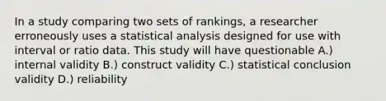 In a study comparing two sets of rankings, a researcher erroneously uses a statistical analysis designed for use with interval or ratio data. This study will have questionable A.) internal validity B.) construct validity C.) statistical conclusion validity D.) reliability