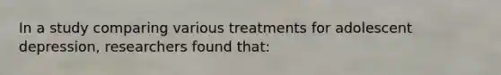 In a study comparing various treatments for adolescent depression, researchers found that: