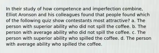 In their study of how competence and imperfection combine, Elliot Aronson and his colleagues found that people found which of the following quiz show contestants most attractive? a. The person with superior ability who did not spill the coffee. b. The person with average ability who did not spill the coffee. c. The person with superior ability who spilled the coffee. d. The person with average ability who spilled the coffee.