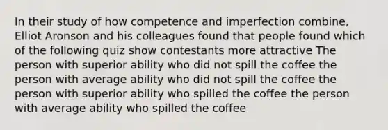 In their study of how competence and imperfection combine, Elliot Aronson and his colleagues found that people found which of the following quiz show contestants more attractive The person with superior ability who did not spill the coffee the person with average ability who did not spill the coffee the person with superior ability who spilled the coffee the person with average ability who spilled the coffee