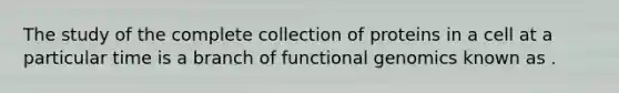 The study of the complete collection of proteins in a cell at a particular time is a branch of functional genomics known as .