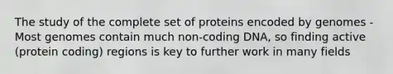 The study of the complete set of proteins encoded by genomes -Most genomes contain much non-coding DNA, so finding active (protein coding) regions is key to further work in many fields