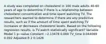 A study was completed on cholesterol in 100 male adults 40-60 years of age to determine if there is a relationship between cholesterol concentration and time spent watching TV. The researchers wanted to determine if there are any predictive results, such as if the amount of time spent watching TV increases or decreases cholesterol levels. Based on the following regression results, is TV-watch statistically significant? Variable Model 1 p−value Constant −2.13478 0.000 TV_time 0.044069 0.002 Adjusted R 2 0.1426