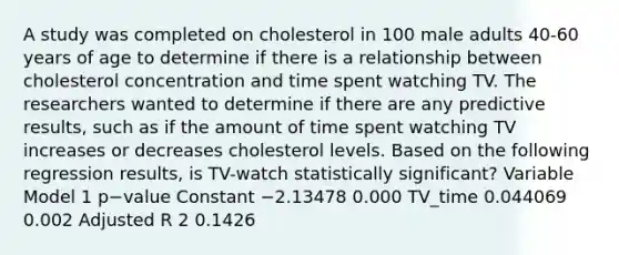 A study was completed on cholesterol in 100 male adults 40-60 years of age to determine if there is a relationship between cholesterol concentration and time spent watching TV. The researchers wanted to determine if there are any predictive results, such as if the amount of time spent watching TV increases or decreases cholesterol levels. Based on the following regression results, is TV-watch statistically significant? Variable Model 1 p−value Constant −2.13478 0.000 TV_time 0.044069 0.002 Adjusted R 2 0.1426