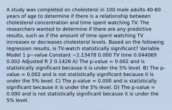 A study was completed on cholesterol in 100 male adults 40-60 years of age to determine if there is a relationship between cholesterol concentration and time spent watching TV. The researchers wanted to determine if there are any predictive results, such as if the amount of time spent watching TV increases or decreases cholesterol levels. Based on the following regression results, is TV-watch statistically significant? Variable Model 1 p−value Constant −2.13478 0.000 TV time 0.044069 0.002 Adjusted R 2 0.1426 A) The p-value = 0.002 and is statistically significant because it is under the 5% level. B) The p-value = 0.002 and is not statistically significant because it is under the 5% level. C) The p-value = 0.000 and is statistically significant because it is under the 5% level. D) The p-value = 0.000 and is not statistically significant because it is under the 5% level.