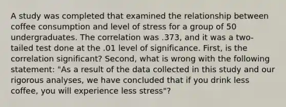 A study was completed that examined the relationship between coffee consumption and level of stress for a group of 50 undergraduates. The correlation was .373, and it was a two-tailed test done at the .01 level of significance. First, is the correlation significant? Second, what is wrong with the following statement: "As a result of the data collected in this study and our rigorous analyses, we have concluded that if you drink less coffee, you will experience less stress"?