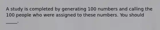 A study is completed by generating 100 numbers and calling the 100 people who were assigned to these numbers. You should _____.