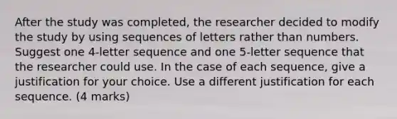 After the study was completed, the researcher decided to modify the study by using sequences of letters rather than numbers. Suggest one 4-letter sequence and one 5-letter sequence that the researcher could use. In the case of each sequence, give a justification for your choice. Use a different justification for each sequence. (4 marks)