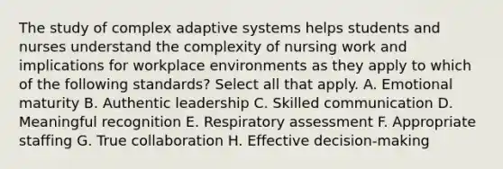 The study of complex adaptive systems helps students and nurses understand the complexity of nursing work and implications for workplace environments as they apply to which of the following standards? Select all that apply. A. Emotional maturity B. Authentic leadership C. Skilled communication D. Meaningful recognition E. Respiratory assessment F. Appropriate staffing G. True collaboration H. Effective decision-making