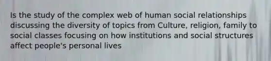 Is the study of the complex web of human social relationships discussing the diversity of topics from Culture, religion, family to social classes focusing on how institutions and social structures affect people's personal lives