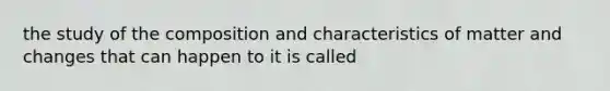 the study of the composition and characteristics of matter and changes that can happen to it is called