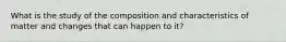 What is the study of the composition and characteristics of matter and changes that can happen to it?