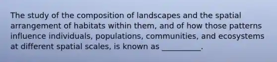 The study of the composition of landscapes and the spatial arrangement of habitats within them, and of how those patterns influence individuals, populations, communities, and ecosystems at different spatial scales, is known as __________.