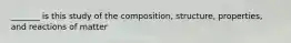 _______ is this study of the composition, structure, properties, and reactions of matter