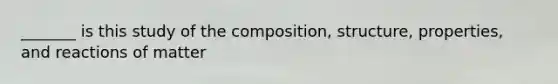 _______ is this study of the composition, structure, properties, and reactions of matter