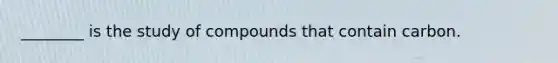 ________ is the study of compounds that contain carbon.
