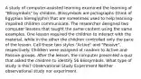 A study of computer-assisted learning examined the learning of "Blissymbols" by children. Blissymbols are pictographs (think of Egyptian hieroglyphs) that are sometimes used to help learning-impaired children communicate. The researcher designed two computer lessons that taught the same content using the same examples. One lesson required the children to interact with the material, while in the other the children controlled only the pace of the lesson. Call these two styles "Active" and "Passive", respectively. Children were assigned at random to Active and Passive groups. After the lesson, the computer presented a quiz that asked the children to identify 56 Blissymbols. What type of study is this? Observational Study Experiment Neither observational study nor experiment