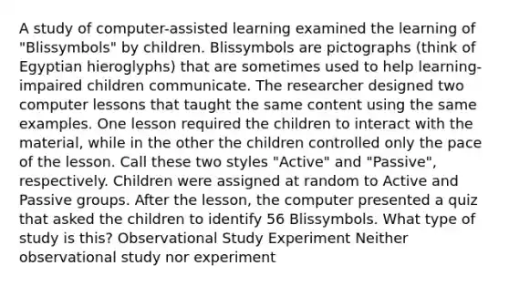 A study of computer-assisted learning examined the learning of "Blissymbols" by children. Blissymbols are pictographs (think of Egyptian hieroglyphs) that are sometimes used to help learning-impaired children communicate. The researcher designed two computer lessons that taught the same content using the same examples. One lesson required the children to interact with the material, while in the other the children controlled only the pace of the lesson. Call these two styles "Active" and "Passive", respectively. Children were assigned at random to Active and Passive groups. After the lesson, the computer presented a quiz that asked the children to identify 56 Blissymbols. What type of study is this? Observational Study Experiment Neither observational study nor experiment