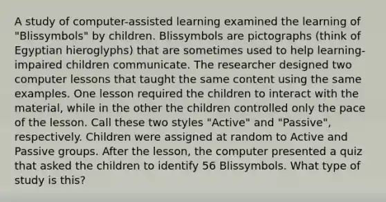 A study of computer-assisted learning examined the learning of "Blissymbols" by children. Blissymbols are pictographs (think of Egyptian hieroglyphs) that are sometimes used to help learning-impaired children communicate. The researcher designed two computer lessons that taught the same content using the same examples. One lesson required the children to interact with the material, while in the other the children controlled only the pace of the lesson. Call these two styles "Active" and "Passive", respectively. Children were assigned at random to Active and Passive groups. After the lesson, the computer presented a quiz that asked the children to identify 56 Blissymbols. What type of study is this?