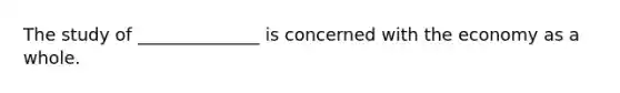 The study of ______________ is concerned with the economy as a whole.