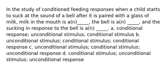 In the study of conditioned feeding responses when a child starts to suck at the sound of a bell after it is paired with a glass of milk, milk in the mouth is a(n)_____, the bell is a(n) _____, and the sucking in response to the bell is a(n) _____. a. conditional response; unconditional stimulus; conditional stimulus b. unconditional stimulus; conditional stimulus; conditional response c. unconditional stimulus; conditional stimulus; unconditional response d. conditional stimulus; unconditional stimulus; unconditional response