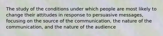 The study of the conditions under which people are most likely to change their attitudes in response to persuasive messages, focusing on the source of the communication, the nature of the communication, and the nature of the audience