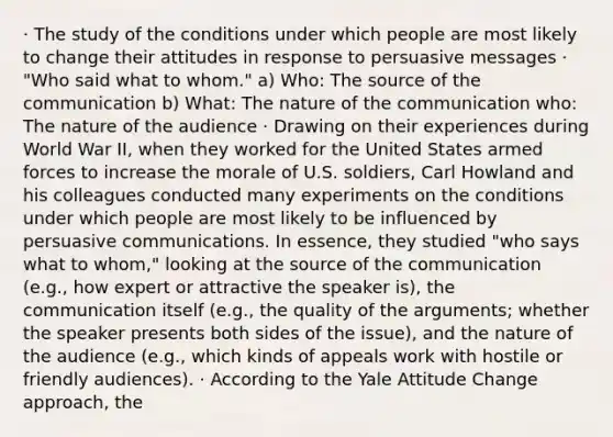 · The study of the conditions under which people are most likely to change their attitudes in response to persuasive messages · "Who said what to whom." a) Who: The source of the communication b) What: The nature of the communication who: The nature of the audience · Drawing on their experiences during World War II, when they worked for the United States armed forces to increase the morale of U.S. soldiers, Carl Howland and his colleagues conducted many experiments on the conditions under which people are most likely to be influenced by persuasive communications. In essence, they studied "who says what to whom," looking at the source of the communication (e.g., how expert or attractive the speaker is), the communication itself (e.g., the quality of the arguments; whether the speaker presents both sides of the issue), and the nature of the audience (e.g., which kinds of appeals work with hostile or friendly audiences). · According to the Yale Attitude Change approach, the