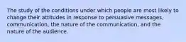 The study of the conditions under which people are most likely to change their attitudes in response to persuasive messages, communication, the nature of the communication, and the nature of the audience.