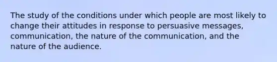 The study of the conditions under which people are most likely to change their attitudes in response to persuasive messages, communication, the nature of the communication, and the nature of the audience.