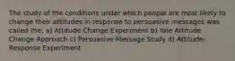 The study of the conditions under which people are most likely to change their attitudes in response to persuasive messages was called the, a) Attitude Change Experiment b) Yale Attitude Change Approach c) Persuasive Message Study d) Attitude-Response Experiment