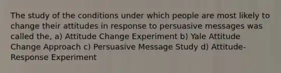 The study of the conditions under which people are most likely to change their attitudes in response to persuasive messages was called the, a) Attitude Change Experiment b) Yale Attitude Change Approach c) Persuasive Message Study d) Attitude-Response Experiment