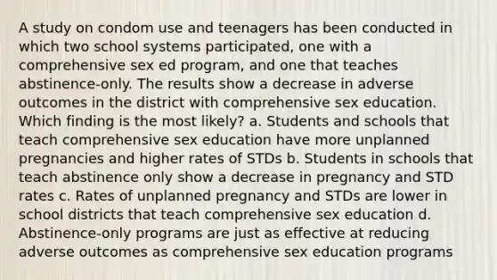 A study on condom use and teenagers has been conducted in which two school systems participated, one with a comprehensive sex ed program, and one that teaches abstinence-only. The results show a decrease in adverse outcomes in the district with comprehensive sex education. Which finding is the most likely? a. Students and schools that teach comprehensive sex education have more unplanned pregnancies and higher rates of STDs b. Students in schools that teach abstinence only show a decrease in pregnancy and STD rates c. Rates of unplanned pregnancy and STDs are lower in school districts that teach comprehensive sex education d. Abstinence-only programs are just as effective at reducing adverse outcomes as comprehensive sex education programs