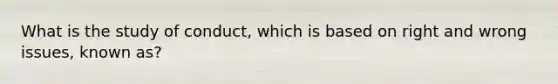 What is the study of conduct, which is based on right and wrong issues, known as?