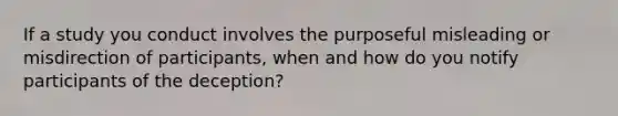 If a study you conduct involves the purposeful misleading or misdirection of participants, when and how do you notify participants of the deception?