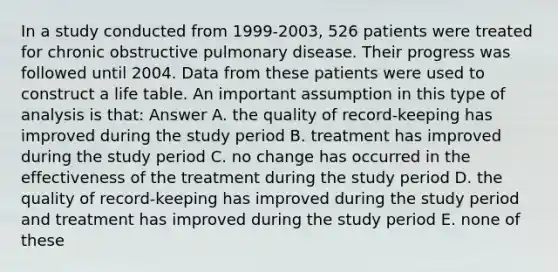 In a study conducted from 1999-2003, 526 patients were treated for chronic obstructive pulmonary disease. Their progress was followed until 2004. Data from these patients were used to construct a life table. An important assumption in this type of analysis is that: Answer A. the quality of record-keeping has improved during the study period B. treatment has improved during the study period C. no change has occurred in the effectiveness of the treatment during the study period D. the quality of record-keeping has improved during the study period and treatment has improved during the study period E. none of these