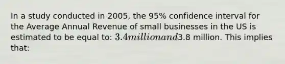 In a study conducted in 2005, the 95% confidence interval for the Average Annual Revenue of small businesses in the US is estimated to be equal to: 3.4 million and3.8 million. This implies that: