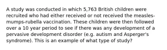 A study was conducted in which 5,763 British children were recruited who had either received or not received the measles-mumps-rubella vaccination. These children were then followed over a 10 year period to see if there was any development of a pervasive development disorder (e.g. autism and Asperger's syndrome). This is an example of what type of study?