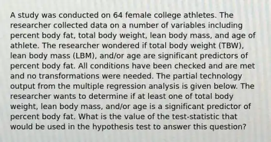 A study was conducted on 64 female college athletes. The researcher collected data on a number of variables including percent body​ fat, total body​ weight, lean body​ mass, and age of athlete. The researcher wondered if total body weight​ (TBW), lean body mass​ (LBM), and/or age are significant predictors of percent body fat. All conditions have been checked and are met and no transformations were needed. The partial technology output from the multiple regression analysis is given below. The researcher wants to determine if at least one of total body​ weight, lean body​ mass, and/or age is a significant predictor of percent body fat. What is the value of the​ test-statistic that would be used in the hypothesis test to answer this​ question?