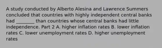 A study conducted by Alberto Alesina and Lawrence Summers concluded that countries with highly independent central banks had​ ________ than countries whose central banks had little independence. Part 2 A. higher inflation rates B. lower inflation rates C. lower <a href='https://www.questionai.com/knowledge/kh7PJ5HsOk-unemployment-rate' class='anchor-knowledge'>unemployment rate</a>s D. higher unemployment rates