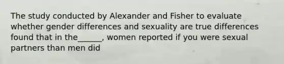 The study conducted by Alexander and Fisher to evaluate whether gender differences and sexuality are true differences found that in the______, women reported if you were sexual partners than men did