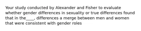 Your study conducted by Alexander and Fisher to evaluate whether gender differences in sexuality or true differences found that in the____, differences a merge between men and women that were consistent with gender roles