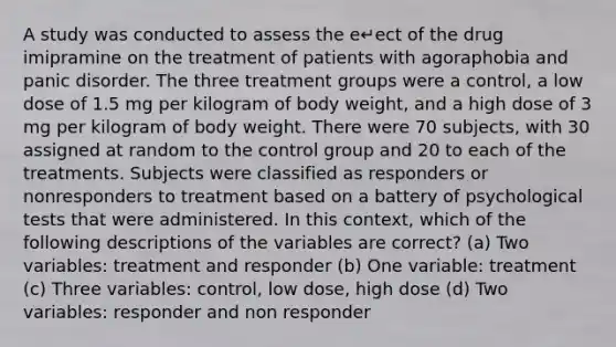 A study was conducted to assess the e↵ect of the drug imipramine on the treatment of patients with agoraphobia and panic disorder. The three treatment groups were a control, a low dose of 1.5 mg per kilogram of body weight, and a high dose of 3 mg per kilogram of body weight. There were 70 subjects, with 30 assigned at random to the control group and 20 to each of the treatments. Subjects were classified as responders or nonresponders to treatment based on a battery of psychological tests that were administered. In this context, which of the following descriptions of the variables are correct? (a) Two variables: treatment and responder (b) One variable: treatment (c) Three variables: control, low dose, high dose (d) Two variables: responder and non responder