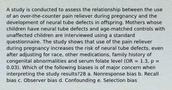 A study is conducted to assess the relationship between the use of an over-the-counter pain reliever during pregnancy and the development of neural tube defects in offspring. Mothers whose children have neural tube defects and age-matched controls with unaffected children are interviewed using a standard questionnaire. The study shows that use of the pain reliever during pregnancy increases the risk of neural tube defects, even after adjusting for race, other medications, family history of congenital abnormalities and serum folate level (OR = 1.3, p = 0.03). Which of the following biases is of major concern when interpreting the study results?28 a. Nonresponse bias b. Recall bias c. Observer bias d. Confounding e. Selection bias