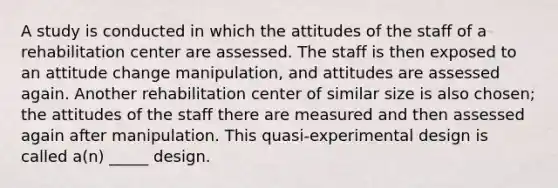 A study is conducted in which the attitudes of the staff of a rehabilitation center are assessed. The staff is then exposed to an attitude change manipulation, and attitudes are assessed again. Another rehabilitation center of similar size is also chosen; the attitudes of the staff there are measured and then assessed again after manipulation. This quasi-experimental design is called a(n) _____ design.