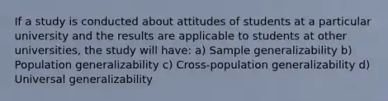 If a study is conducted about attitudes of students at a particular university and the results are applicable to students at other universities, the study will have: a) Sample generalizability b) Population generalizability c) Cross-population generalizability d) Universal generalizability