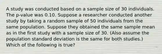 A study was conducted based on a sample size of 30 individuals. The​ p-value was 0.10. Suppose a researcher conducted another study by taking a random sample of 50 individuals from the same population. Suppose they obtained the same sample mean as in the first study with a sample size of 30.​ (Also assume the population <a href='https://www.questionai.com/knowledge/kqGUr1Cldy-standard-deviation' class='anchor-knowledge'>standard deviation</a> is the same for both​ studies.) Which of the following is​ true?