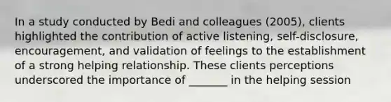 In a study conducted by Bedi and colleagues (2005), clients highlighted the contribution of active listening, self-disclosure, encouragement, and validation of feelings to the establishment of a strong helping relationship. These clients perceptions underscored the importance of _______ in the helping session