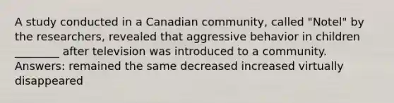 A study conducted in a Canadian community, called "Notel" by the researchers, revealed that aggressive behavior in children ________ after television was introduced to a community. Answers: remained the same decreased increased virtually disappeared